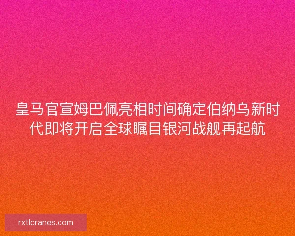 皇马官宣姆巴佩亮相时间确定伯纳乌新时代即将开启全球瞩目银河战舰再起航