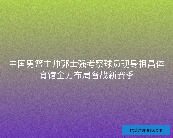 中国男篮主帅郭士强考察球员现身祖昌体育馆全力布局备战新赛季