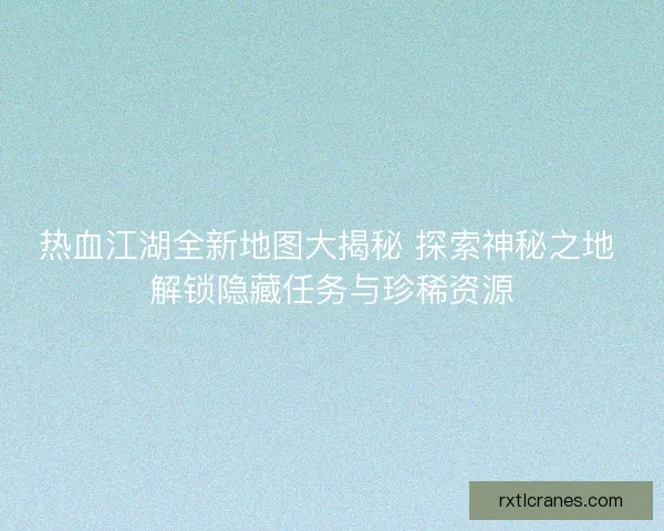 热血江湖全新地图大揭秘 探索神秘之地 解锁隐藏任务与珍稀资源