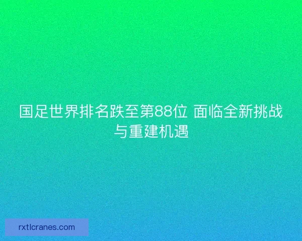 国足世界排名跌至第88位 面临全新挑战与重建机遇