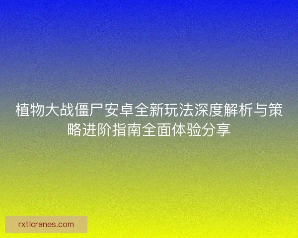 植物大战僵尸安卓全新玩法深度解析与策略进阶指南全面体验分享 植物大战僵尸安卓全新玩法深度解析与策略进阶指南全面体验分享