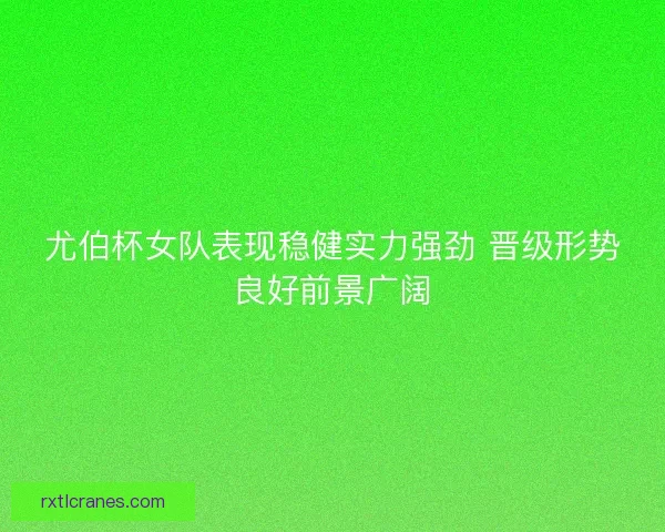 尤伯杯女队表现稳健实力强劲 晋级形势良好前景广阔