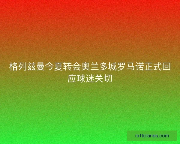 格列兹曼今夏转会奥兰多城罗马诺正式回应球迷关切