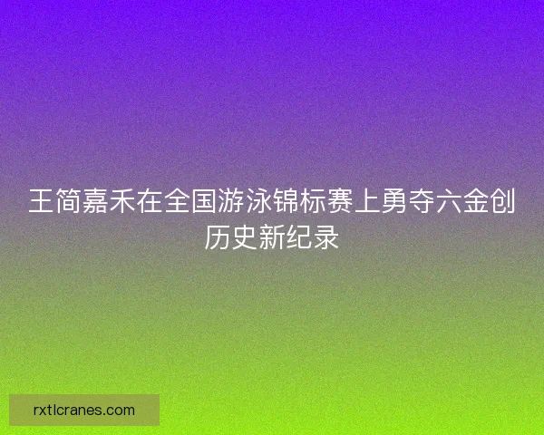 王简嘉禾在全国游泳锦标赛上勇夺六金创历史新纪录 王简嘉禾在全国游泳锦标赛上勇夺六金创历史新纪录